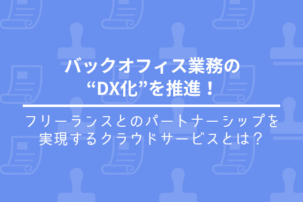 バックオフィス業務の“DX化”を推進！フリーランスとのパートナーシップを実現するクラウドサービスとは？