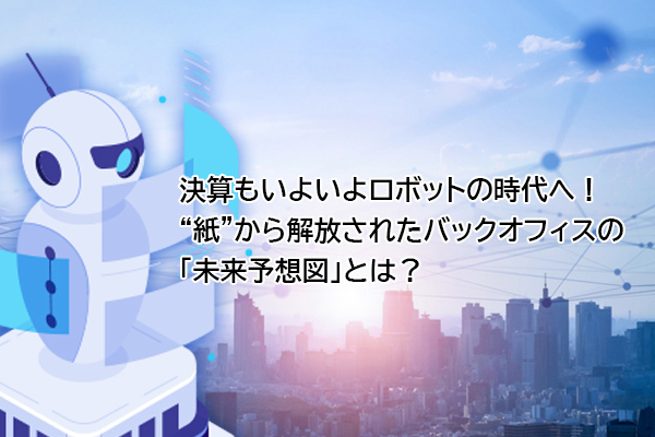 決算もいよいよロボットの時代へ！“紙”から解放されたバックオフィスの「未来予想図」とは？