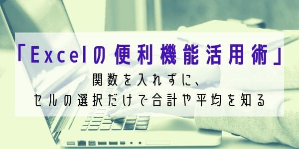 「Excelの便利機能活用術」 関数を入れずに、セルの選択だけで合計や平均を知る