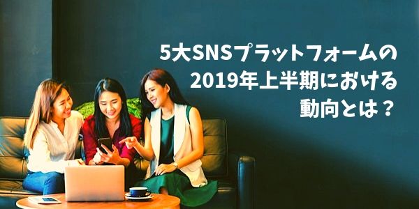 5大SNSプラットフォームの2019年上半期における動向とは？