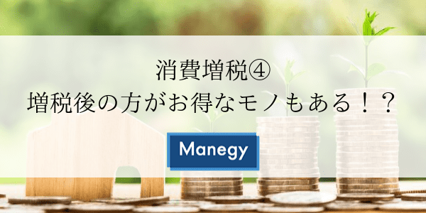 消費増税④ 増税後の方がお得なモノもある！？