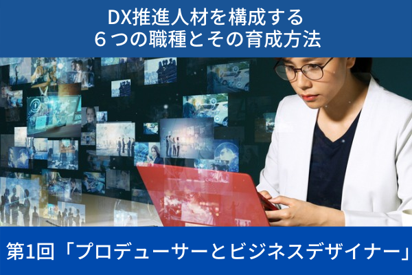 ”DX推進人材を構成する６つの職種とその育成方法│第1回「プロデューサーとビジネスデザイナー」”