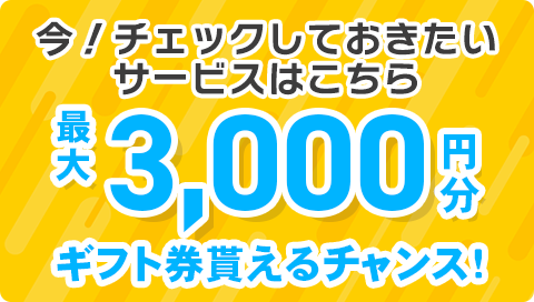 今！チェックしておきたいサービスはこちら 最大3,000円分 ギフト券貰えるチャンス！