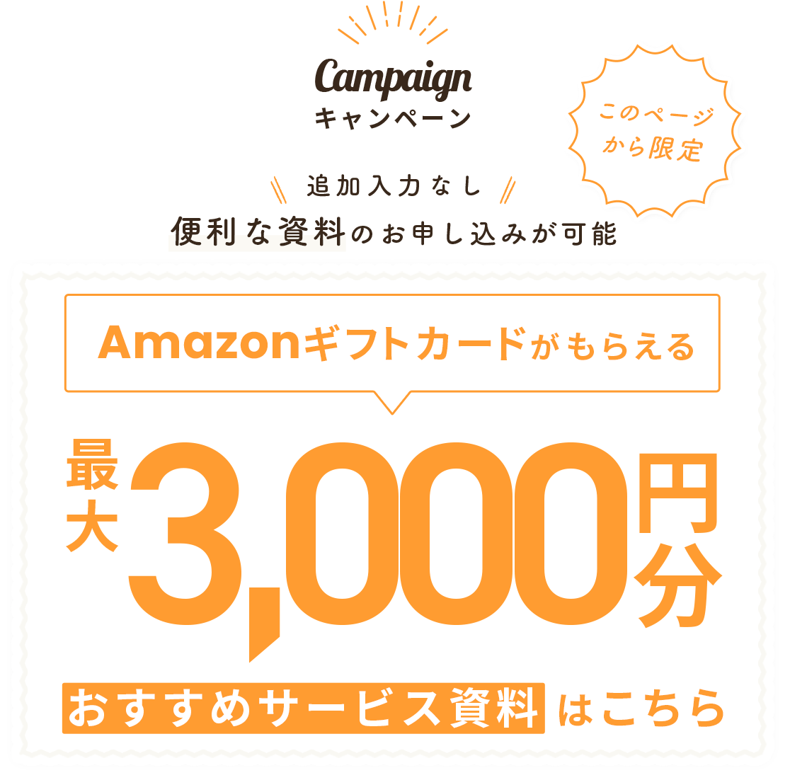 このページから限定 キャンペーン 追加入力なしで便利な資料のお申し込みが可能 最大3,000円分のAmazonギフトカードがもらえるおすすめサービス資料はこちら