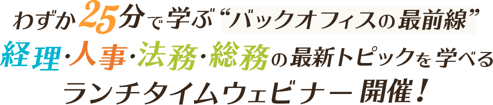 わずか25分で学ぶバックオフィスの最前線 経理・人事・法務・総務の最新トピックを学べるランチタイムウェビナー開催！