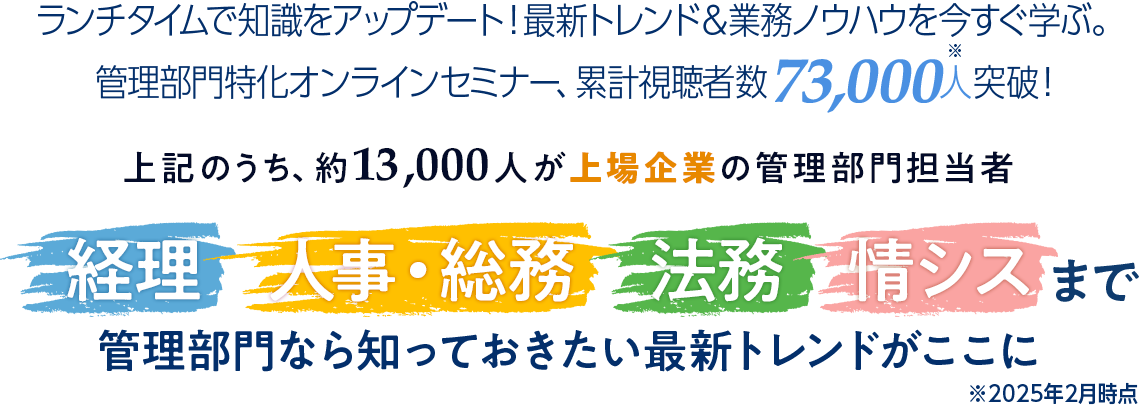 ランチタイムで知識をアップデート！最新トレンド＆業務ノウハウを今すぐ学ぶ。管理部門特化オンラインセミナー、累計視聴者数67,000人（※）突破！経理・人事・総務・法務・情シスまで 管理部門なら知っておきたい最新トレンドがここに ※2024年12月時点