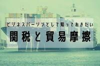 ビジネスパーソンとして知っておきたい関税と貿易摩擦