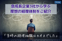 「当時の経理組織はカオスでした」－急成長企業3社から学ぶ理想の経理体制をご紹介！