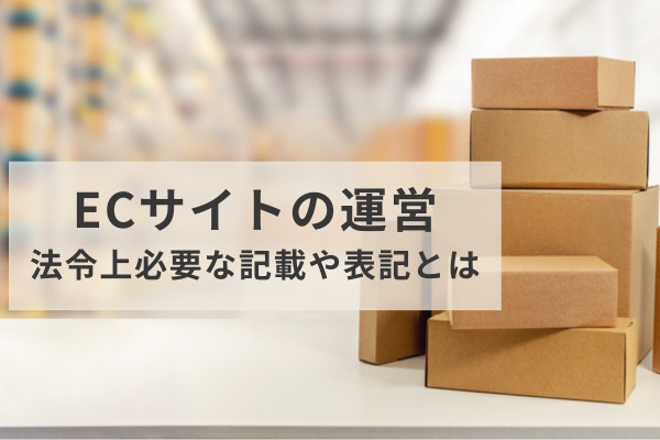 ECサイトの運営において、法令上、準備しておくべきこととは？最低限、サイト上に必要な記載・表記は何か？