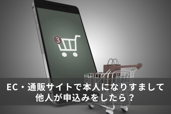 EC・通販サイトで本人になりすまして他人が申込みをしたら？「なりすまし」への企業の対処法を解説