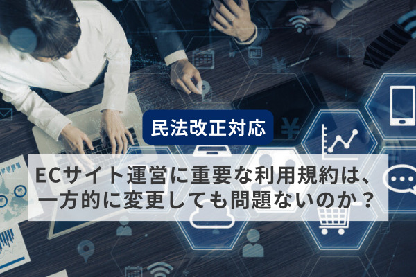 【民法改正対応】ECサイト運営に重要な利用規約は、一方的に変更しても問題ないのか？