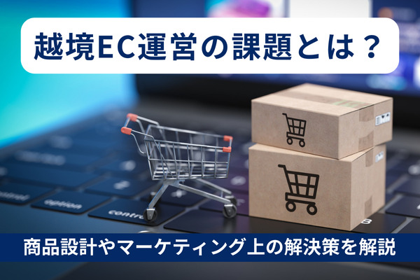 越境EC運営にあたっての課題とは？商品設計やマーケティング上の解決策を解説