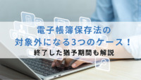 電子帳簿保存法の対象外になる3つのケース！終了した猶予期間も解説
