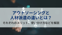 アウトソーシングと人材派遣の違いとは？それぞれのメリット、使い分け方などを解説