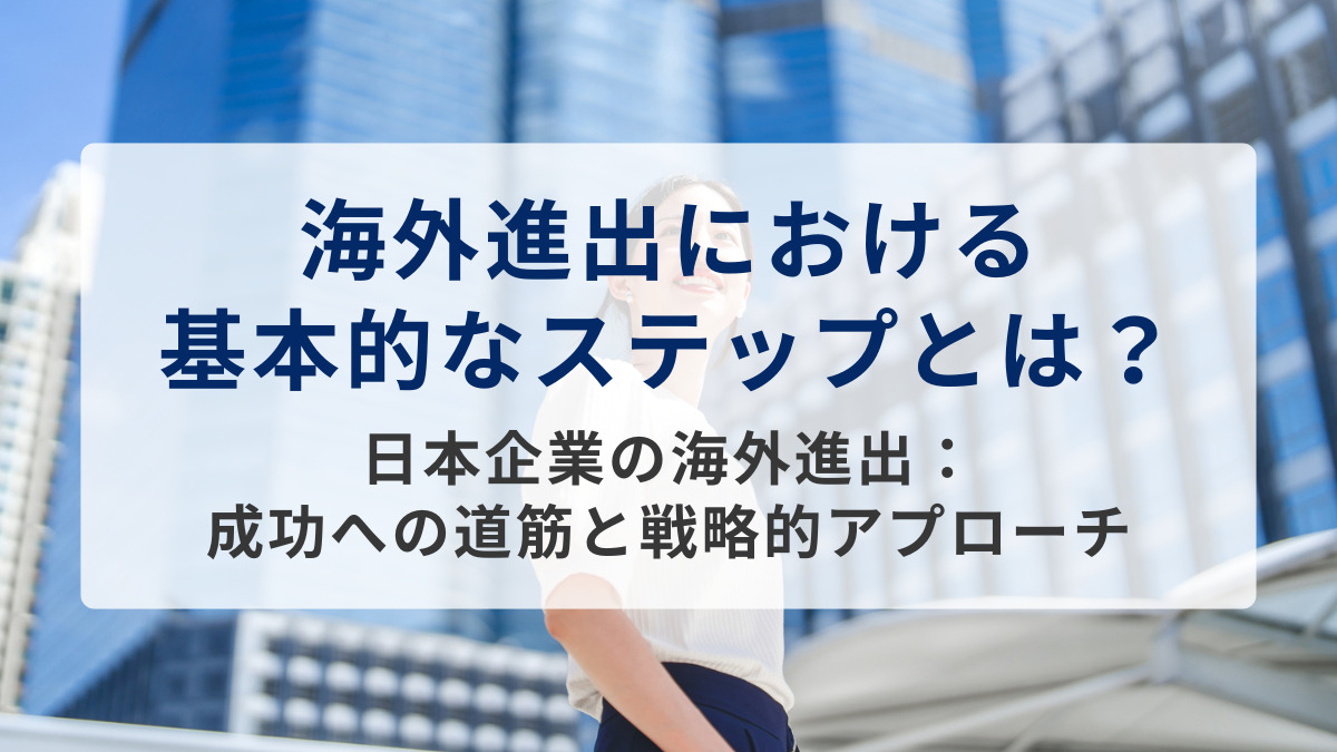 海外進出における基本的なステップとは？～日本企業の海外進出：成功への道筋と戦略的アプローチ～