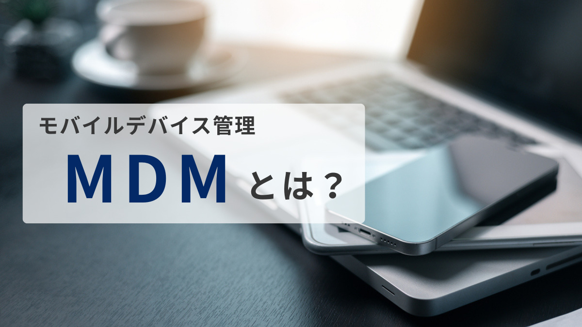 MDM（モバイルデバイス管理）とは？仕組みから選び方までわかりやすく解説します！