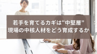 若手を育てるカギは“中堅層”─現場の中核人材をどう育成するか