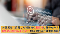外部業者に委託した制作物の著作権は誰のもの？業務委託契約のポイントをEC専門の弁護士が解説
