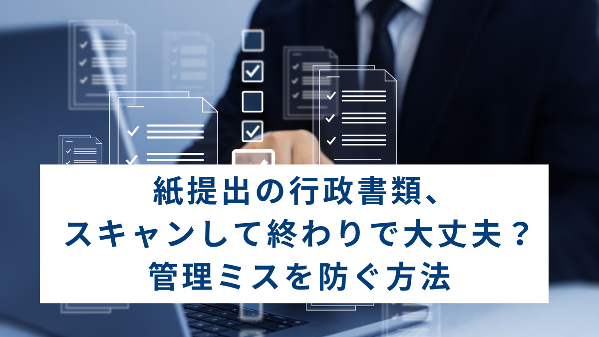 紙提出の行政書類、スキャンして終わりで大丈夫？管理ミスを防ぐ方法