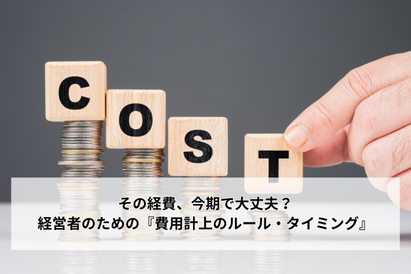 その経費、今期で大丈夫？経営者のための『費用計上のルール・タイミング』
