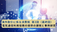 海外取引に係る消費税  第3回（最終回）　電気通信利用役務の提供の課税と事例研究