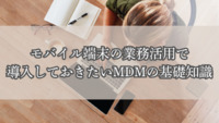 モバイル端末の業務活用で導入しておきたいMDMの基礎知識