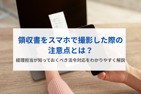 領収書をスマホで撮影した際の注意点とは？経理担当が知っておくべき法令対応をわかりやすく解説