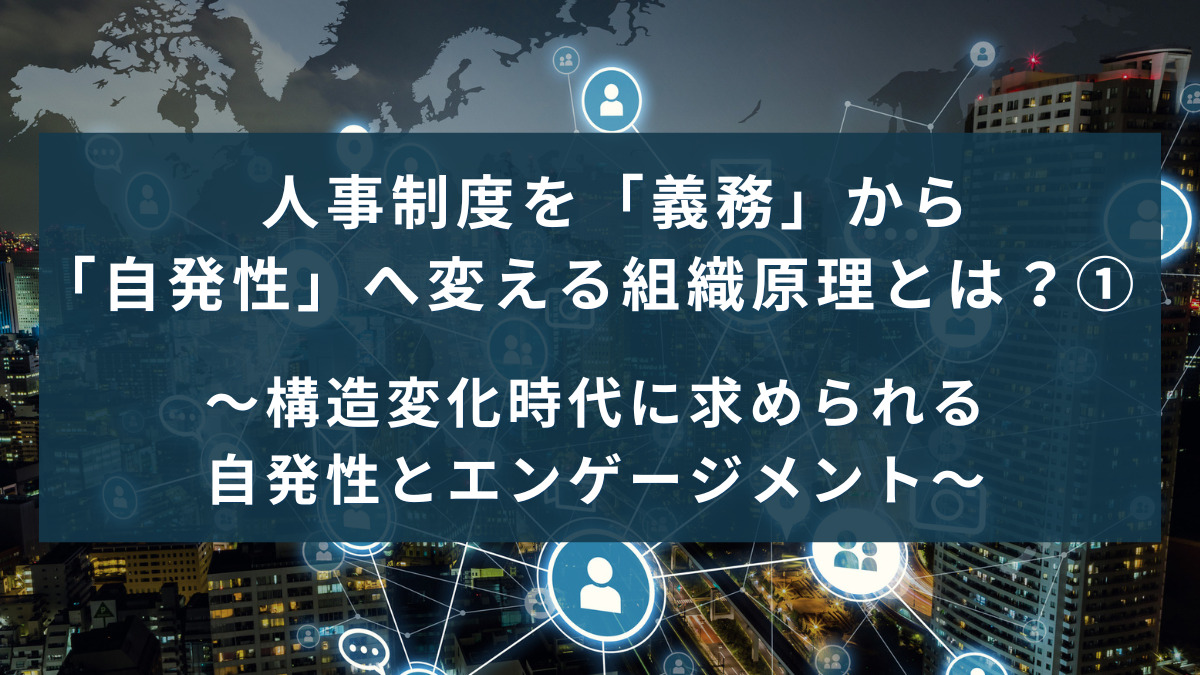 人事制度を「義務」から「自発性」へ変える組織原理とは？①〜構造変化時代に求められる自発性とエンゲージメント〜