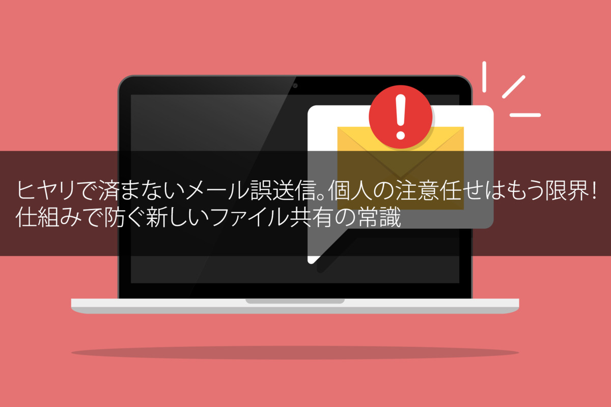 ヒヤリで済まないメール誤送信｜個人の注意任せはもう限界！仕組みで防ぐ新しいファイル共有の常識