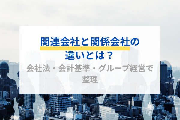 関連会社と関係会社の違いとは？会社法・会計基準・グループ経営で整理
