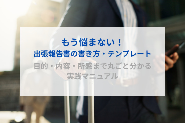 もう悩まない！出張報告書の書き方・テンプレート｜目的・内容・所感まで丸ごと分かる実践マニュアル