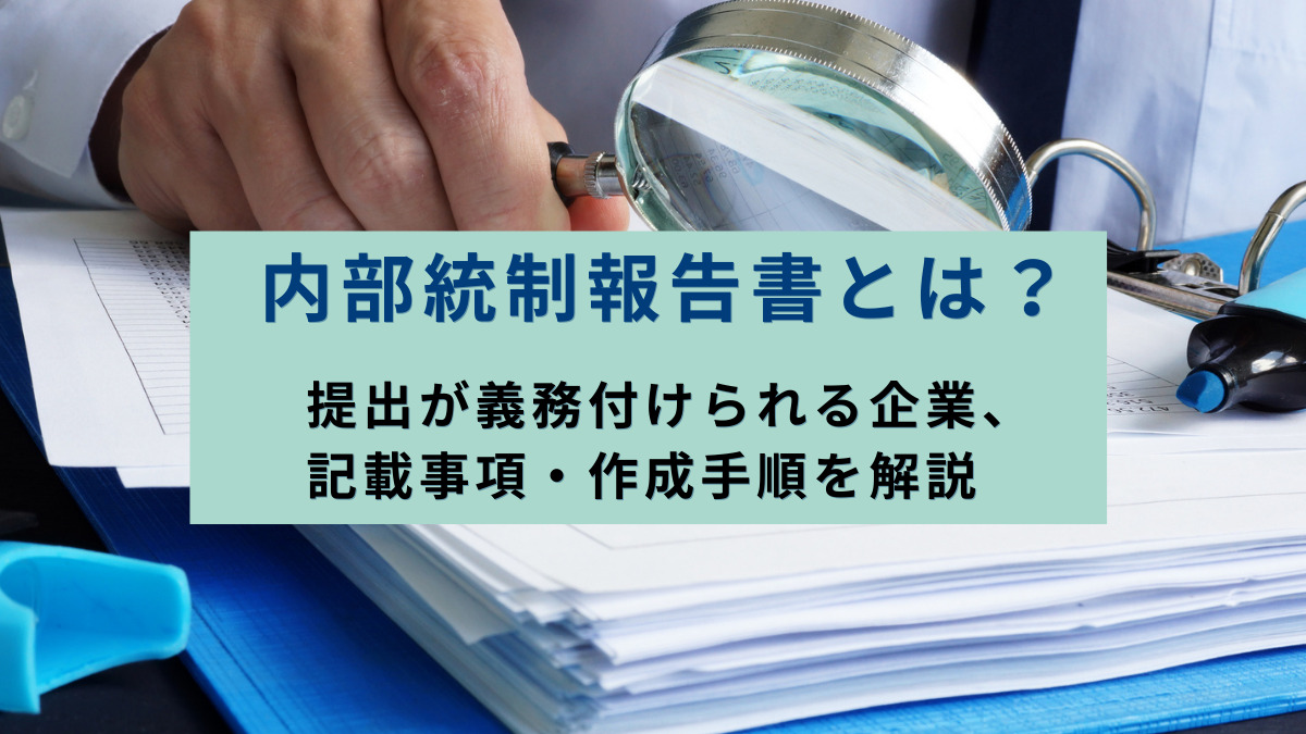内部統制報告書とは？提出が義務付けられる企業、記載事項・作成手順を解説