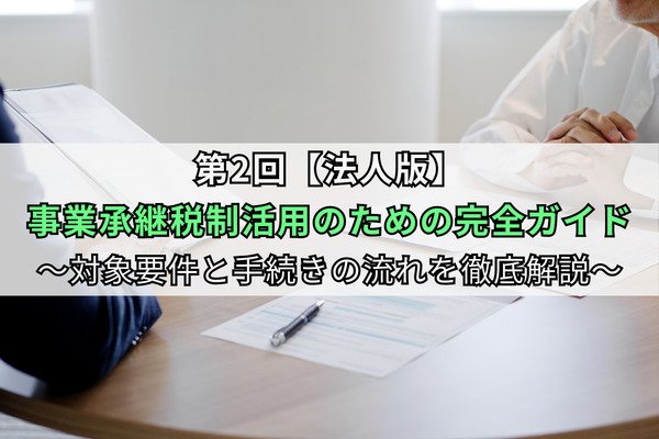 第2回【法人版】事業承継税制活用のための完全ガイド～対象要件と手続きの流れを徹底解説～