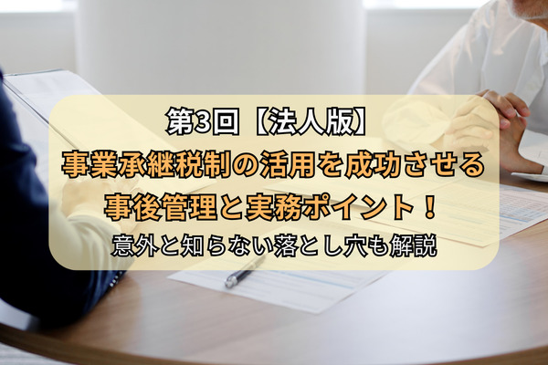 第3回【法人版】事業承継税制の活用を成功させる事後管理と実務ポイント！意外と知らない落とし穴も解説