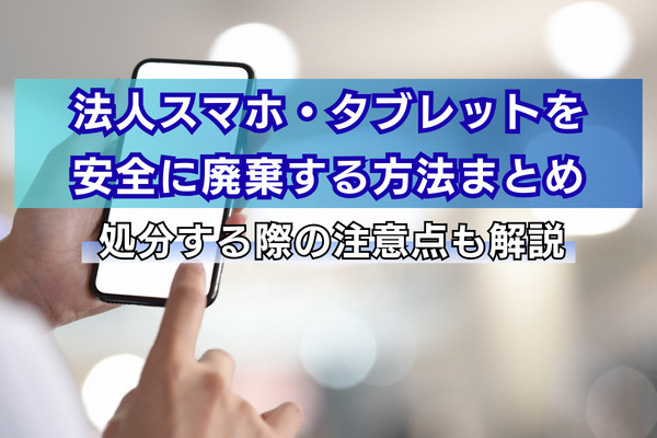 法人スマホ・タブレットを安全に廃棄する方法まとめ｜処分する際の注意点も解説
