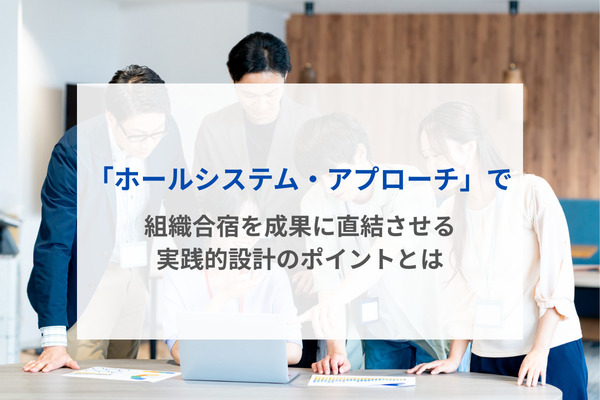 「ホールシステム・アプローチ」で組織合宿を成果に直結させる実践的設計のポイントとは