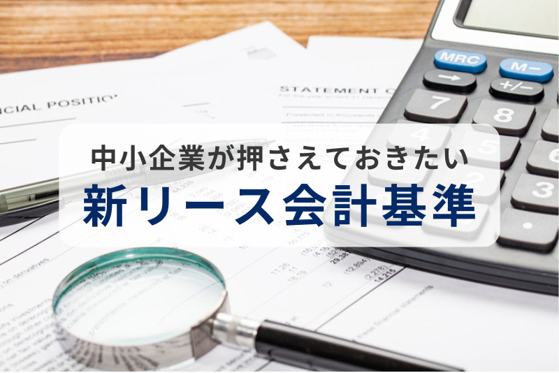 中小企業が押さえておきたい「新リース会計基準」の影響と実務対応