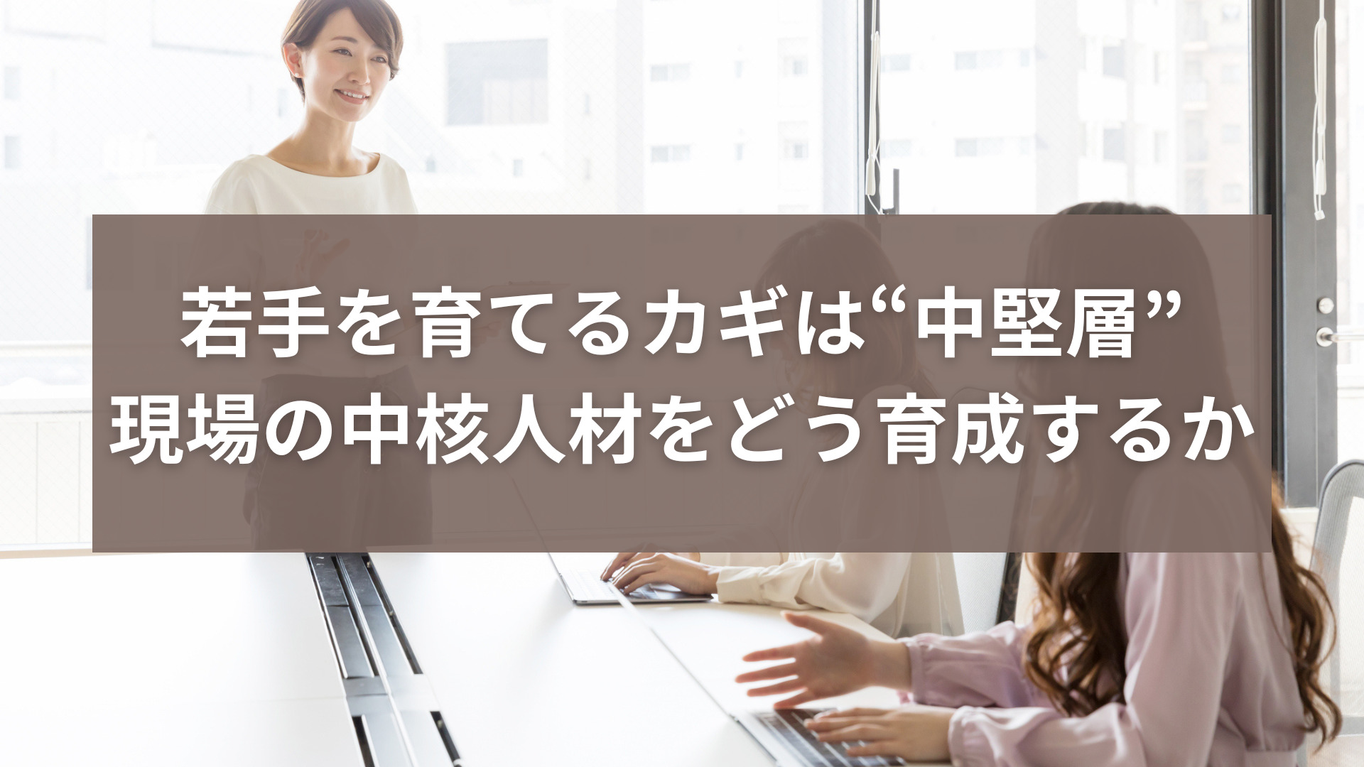 若手を育てるカギは“中堅層”─現場の中核人材をどう育成するか