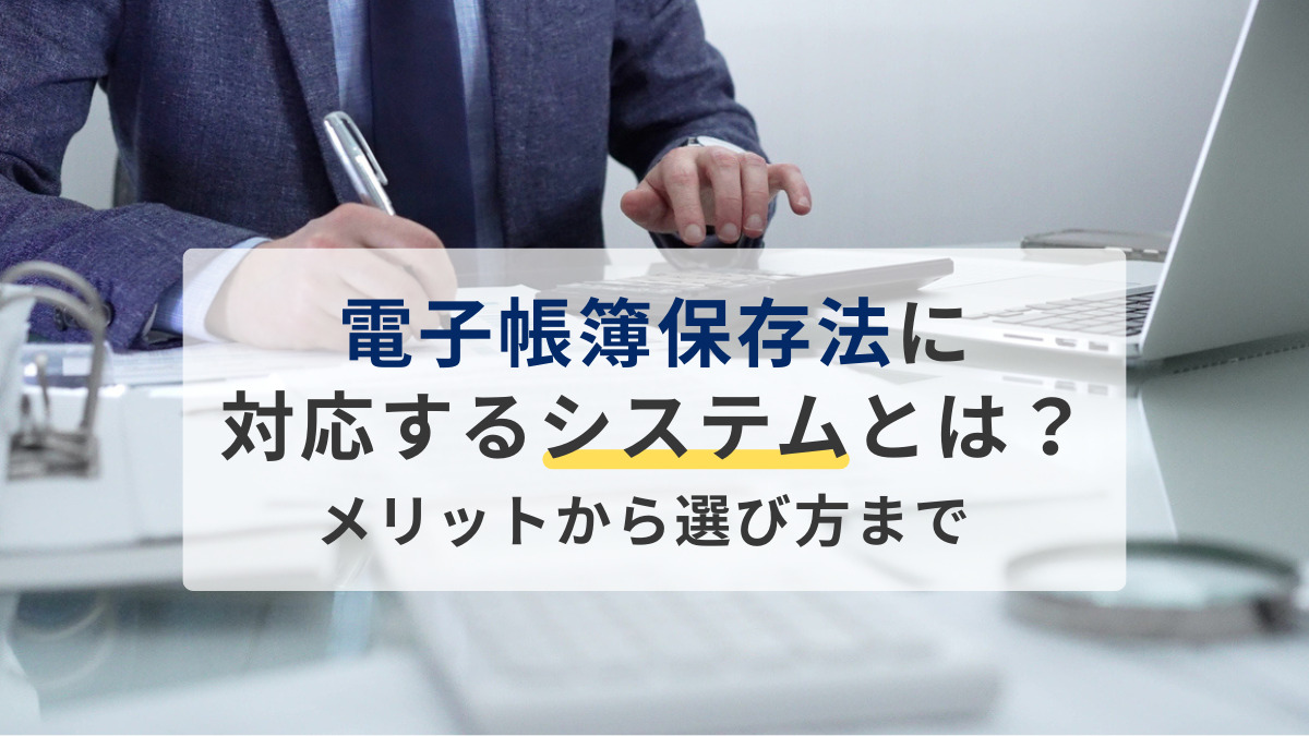 電子帳簿保存法に対応するシステムとは？メリットから選び方まで解説