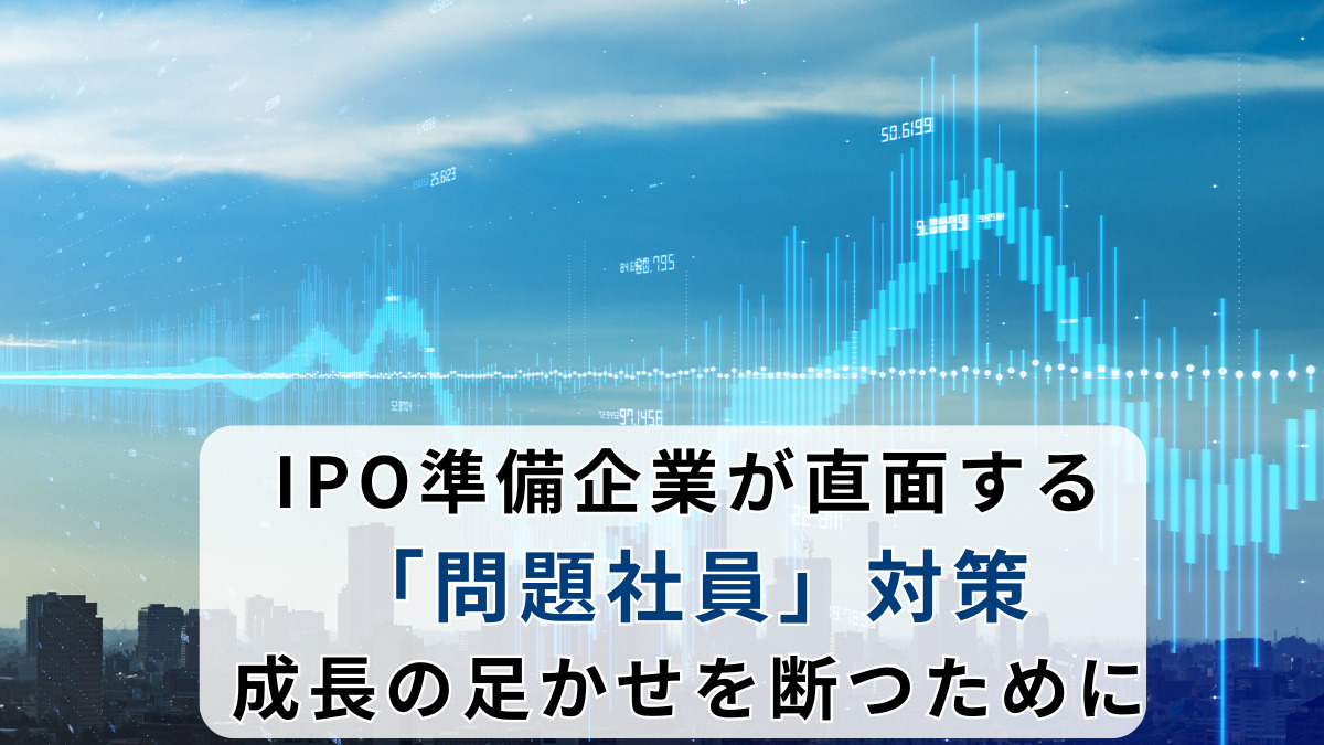 IPO準備企業が直面する「問題社員」対策：成長の足かせを断つために