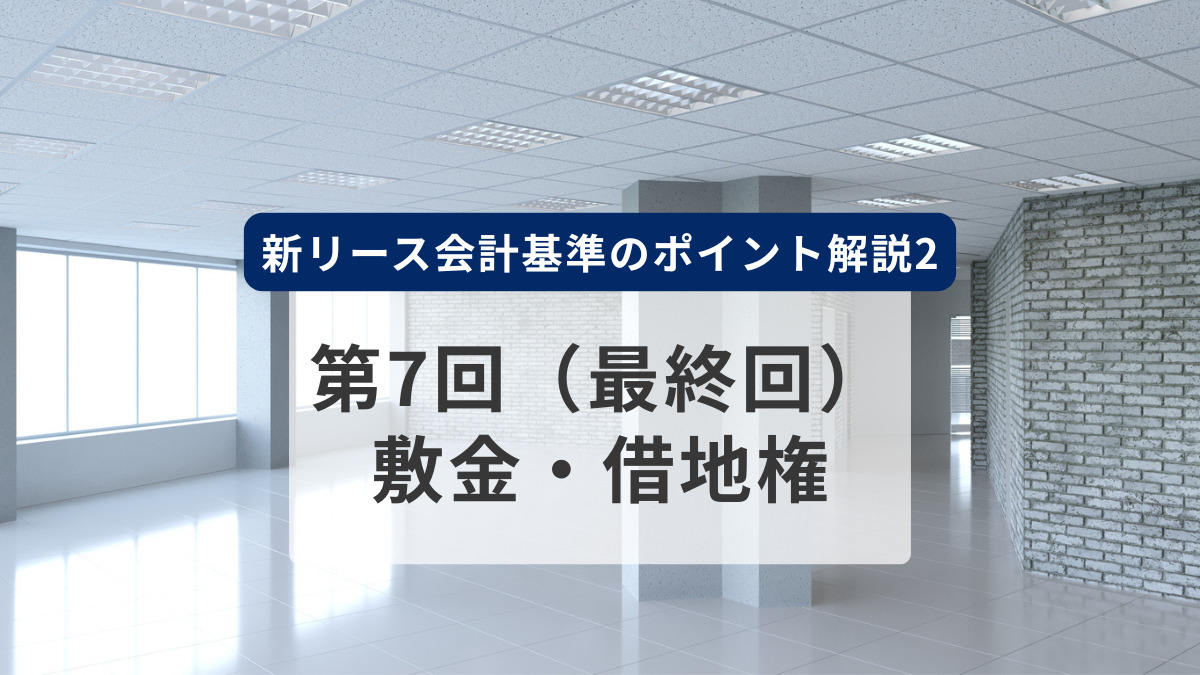 新リース会計基準のポイント解説2　第7回（最終回）　敷金・借地権